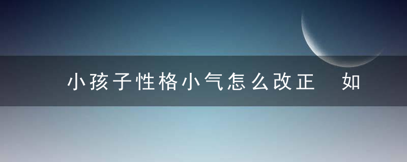 小孩子性格小气怎么改正 如何改掉孩子气的性格